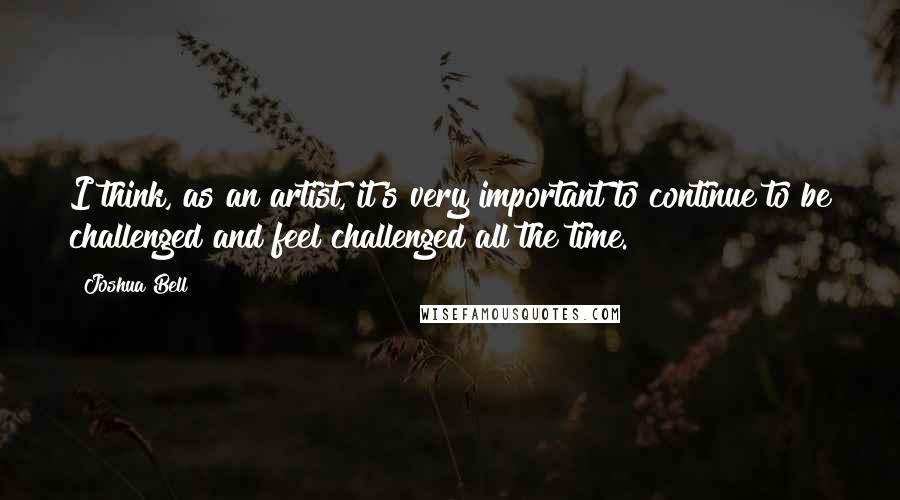 Joshua Bell Quotes: I think, as an artist, it's very important to continue to be challenged and feel challenged all the time.