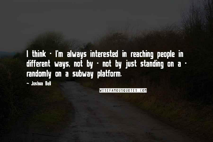 Joshua Bell Quotes: I think - I'm always interested in reaching people in different ways, not by - not by just standing on a - randomly on a subway platform.