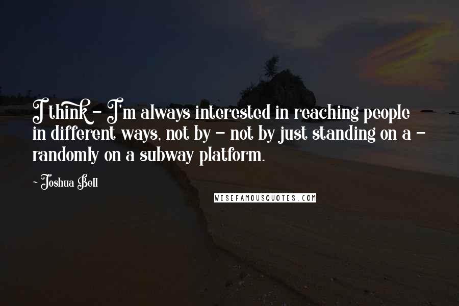 Joshua Bell Quotes: I think - I'm always interested in reaching people in different ways, not by - not by just standing on a - randomly on a subway platform.