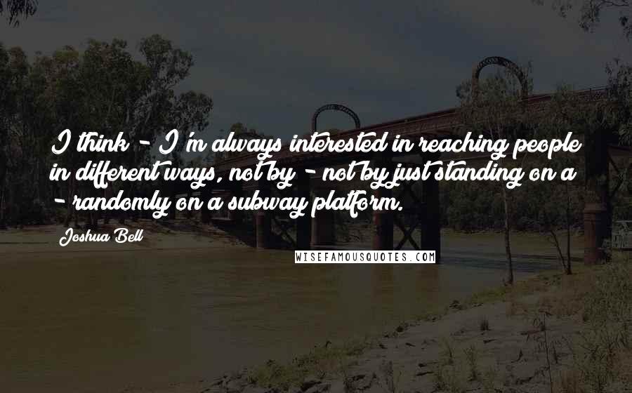 Joshua Bell Quotes: I think - I'm always interested in reaching people in different ways, not by - not by just standing on a - randomly on a subway platform.