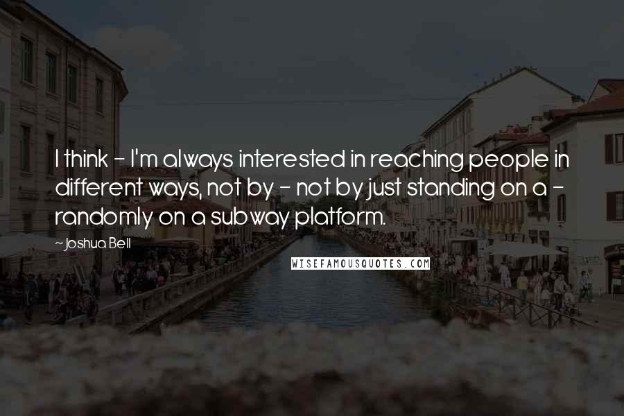 Joshua Bell Quotes: I think - I'm always interested in reaching people in different ways, not by - not by just standing on a - randomly on a subway platform.