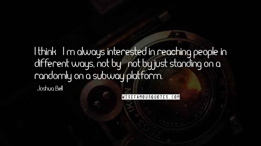 Joshua Bell Quotes: I think - I'm always interested in reaching people in different ways, not by - not by just standing on a - randomly on a subway platform.