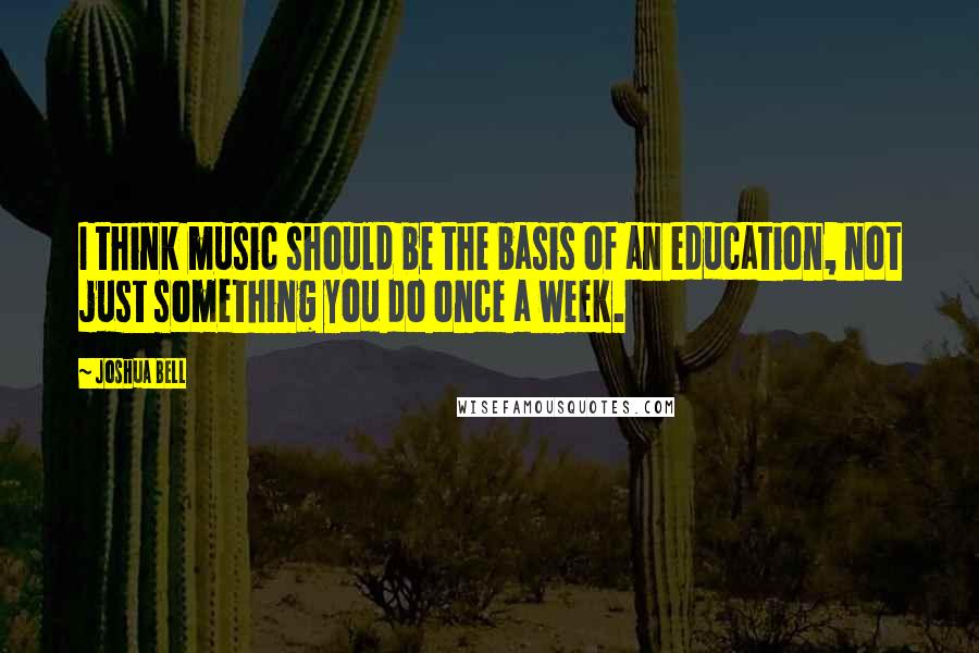 Joshua Bell Quotes: I think music should be the basis of an education, not just something you do once a week.