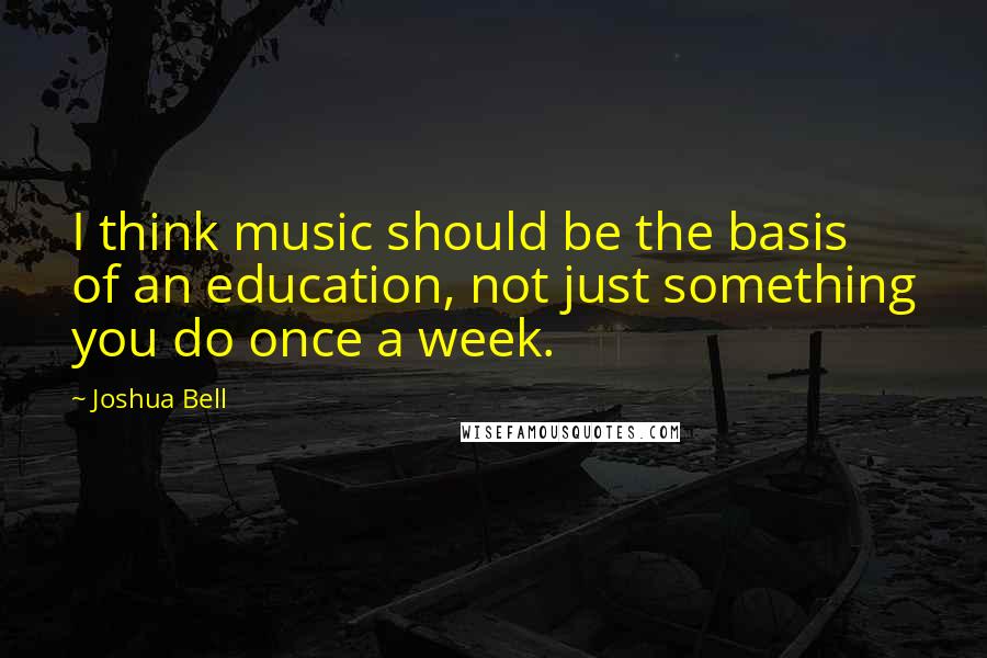 Joshua Bell Quotes: I think music should be the basis of an education, not just something you do once a week.