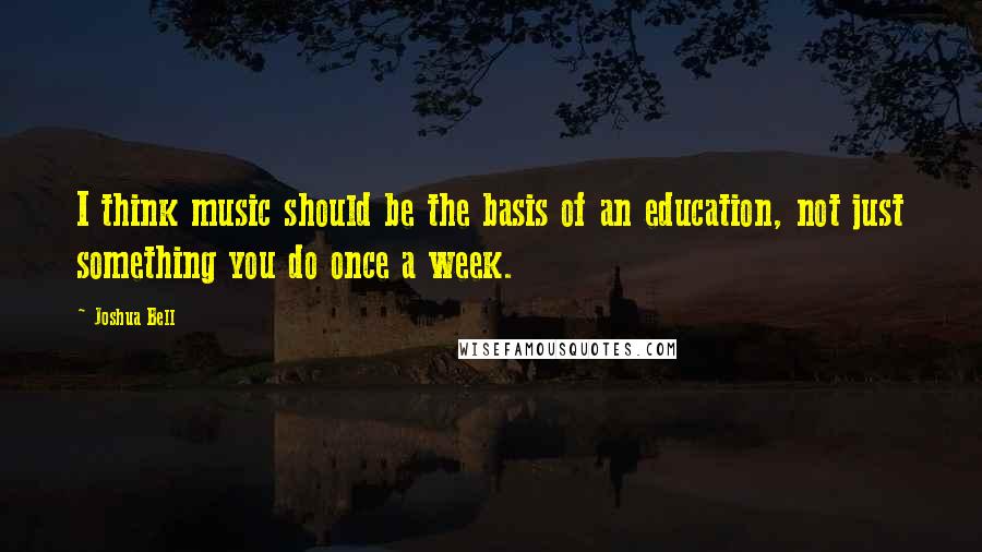 Joshua Bell Quotes: I think music should be the basis of an education, not just something you do once a week.