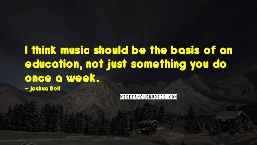 Joshua Bell Quotes: I think music should be the basis of an education, not just something you do once a week.