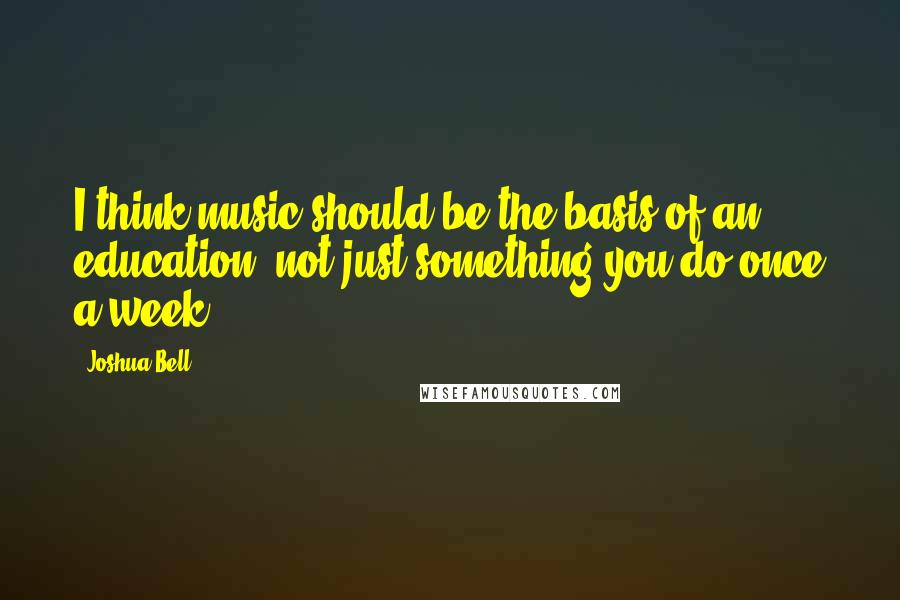 Joshua Bell Quotes: I think music should be the basis of an education, not just something you do once a week.