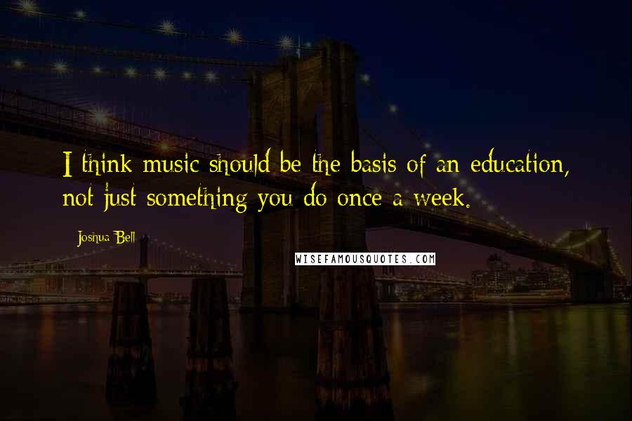 Joshua Bell Quotes: I think music should be the basis of an education, not just something you do once a week.