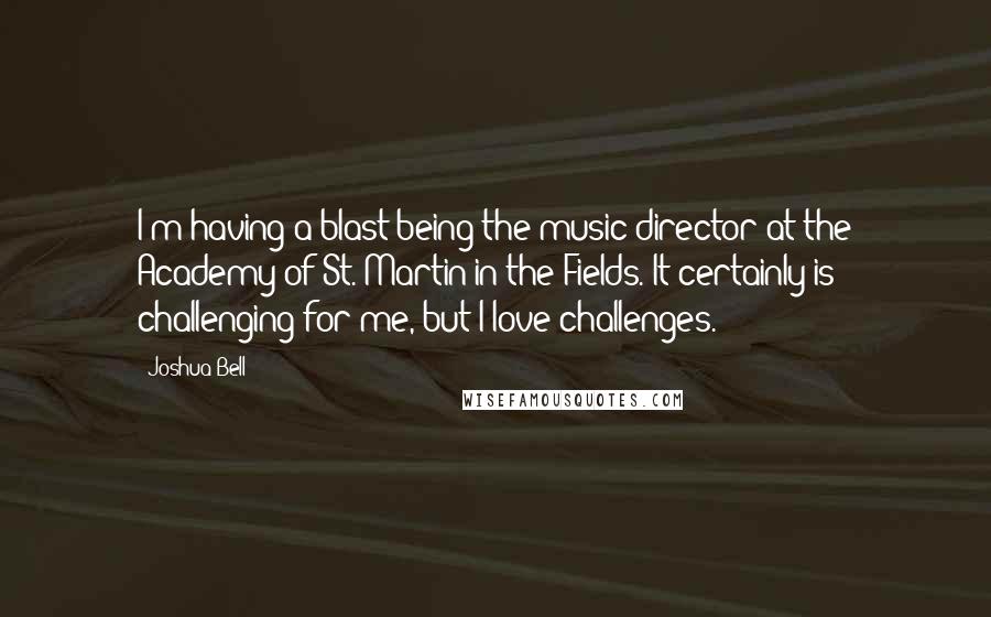 Joshua Bell Quotes: I'm having a blast being the music director at the Academy of St. Martin in the Fields. It certainly is challenging for me, but I love challenges.