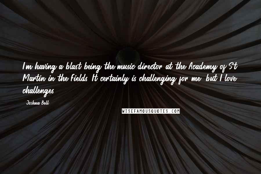 Joshua Bell Quotes: I'm having a blast being the music director at the Academy of St. Martin in the Fields. It certainly is challenging for me, but I love challenges.