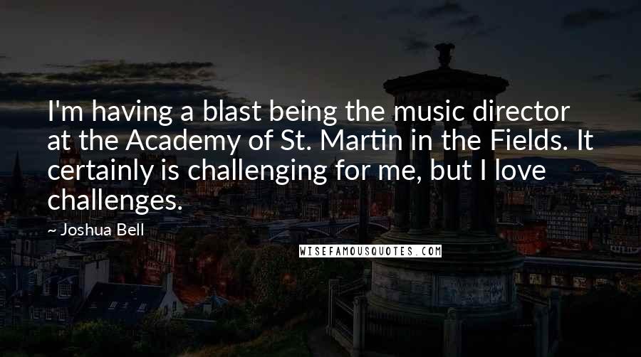 Joshua Bell Quotes: I'm having a blast being the music director at the Academy of St. Martin in the Fields. It certainly is challenging for me, but I love challenges.