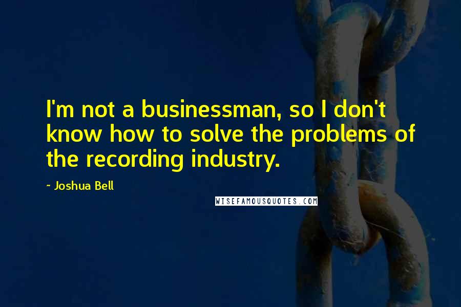 Joshua Bell Quotes: I'm not a businessman, so I don't know how to solve the problems of the recording industry.