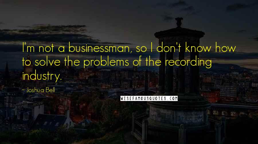 Joshua Bell Quotes: I'm not a businessman, so I don't know how to solve the problems of the recording industry.