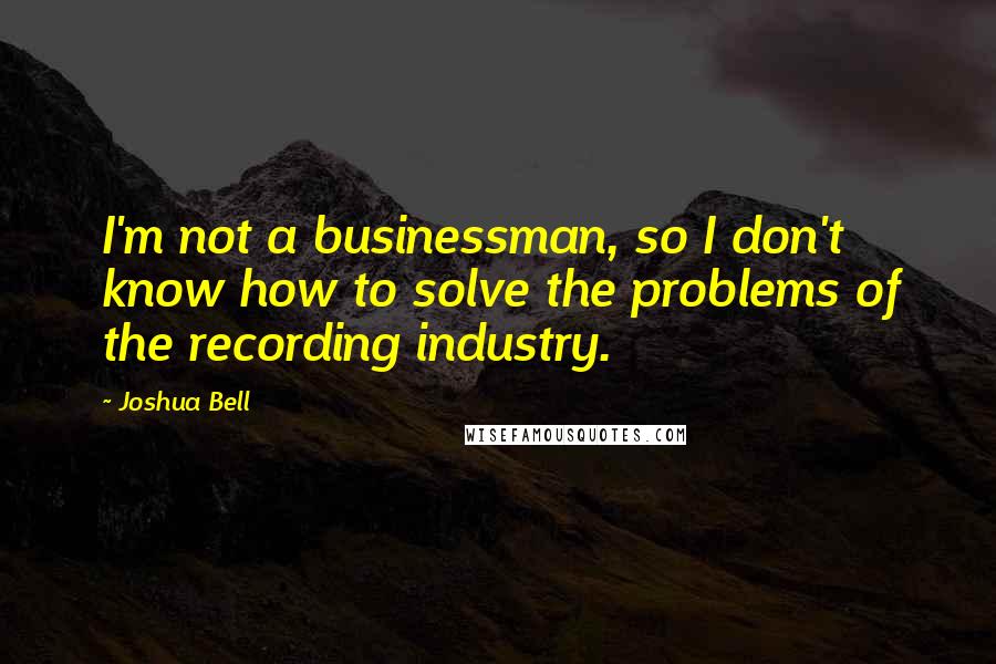 Joshua Bell Quotes: I'm not a businessman, so I don't know how to solve the problems of the recording industry.