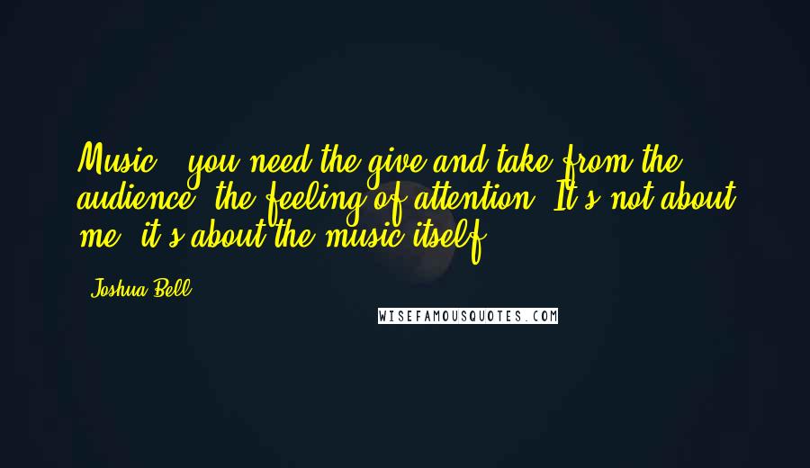 Joshua Bell Quotes: Music - you need the give and take from the audience, the feeling of attention. It's not about me: it's about the music itself.