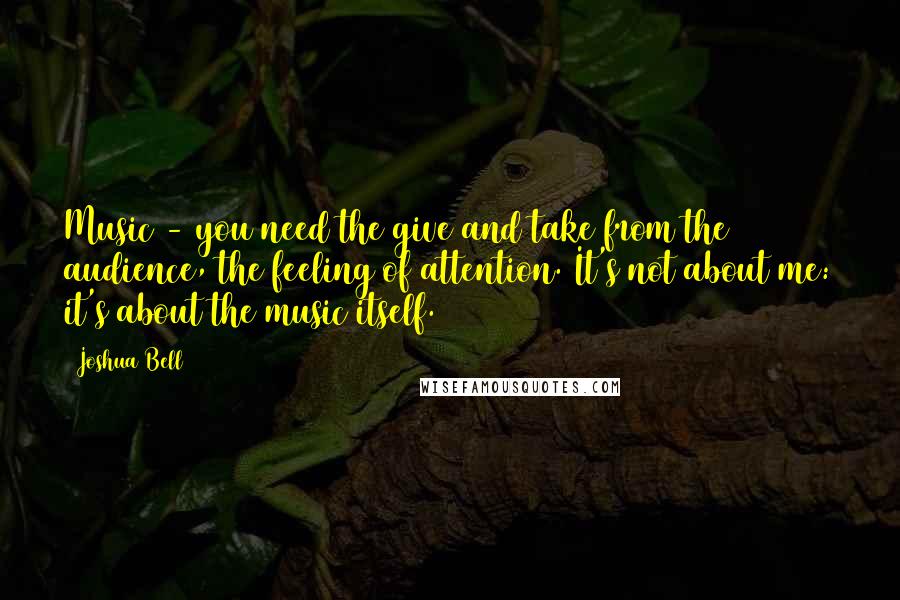 Joshua Bell Quotes: Music - you need the give and take from the audience, the feeling of attention. It's not about me: it's about the music itself.