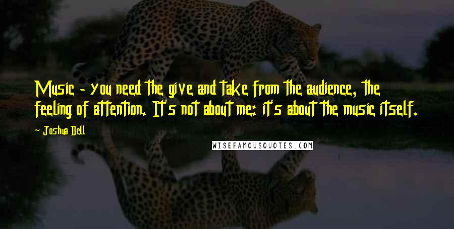 Joshua Bell Quotes: Music - you need the give and take from the audience, the feeling of attention. It's not about me: it's about the music itself.