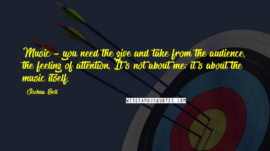 Joshua Bell Quotes: Music - you need the give and take from the audience, the feeling of attention. It's not about me: it's about the music itself.