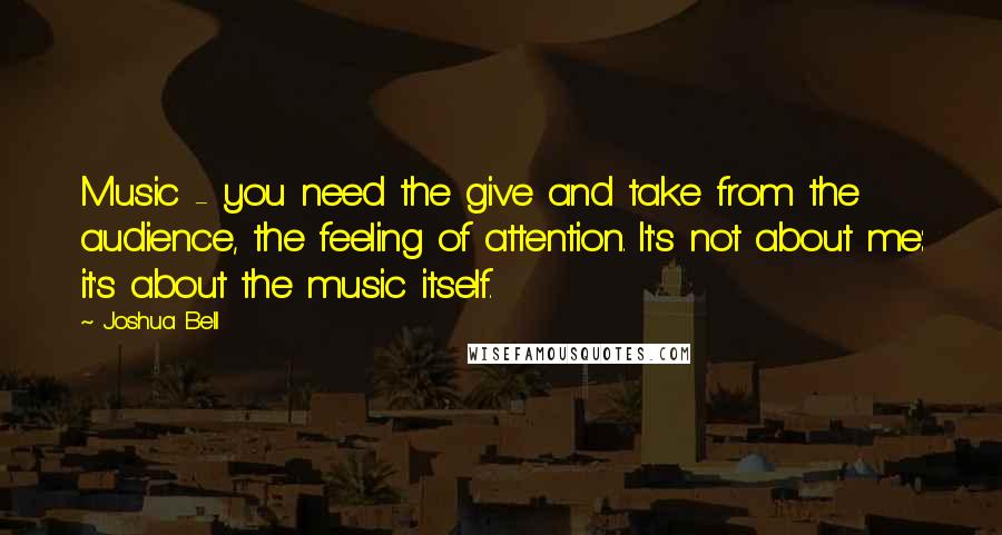 Joshua Bell Quotes: Music - you need the give and take from the audience, the feeling of attention. It's not about me: it's about the music itself.