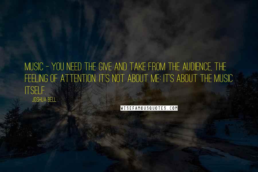 Joshua Bell Quotes: Music - you need the give and take from the audience, the feeling of attention. It's not about me: it's about the music itself.