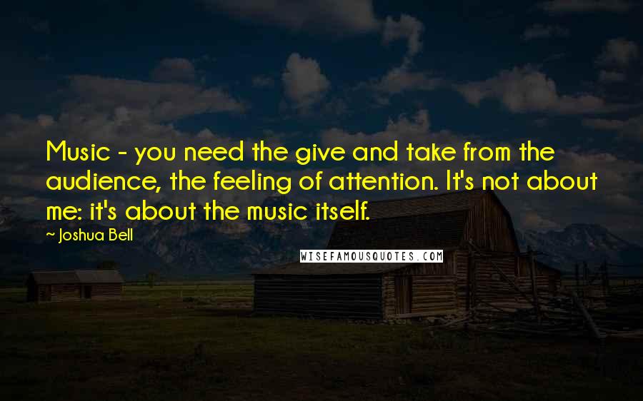 Joshua Bell Quotes: Music - you need the give and take from the audience, the feeling of attention. It's not about me: it's about the music itself.