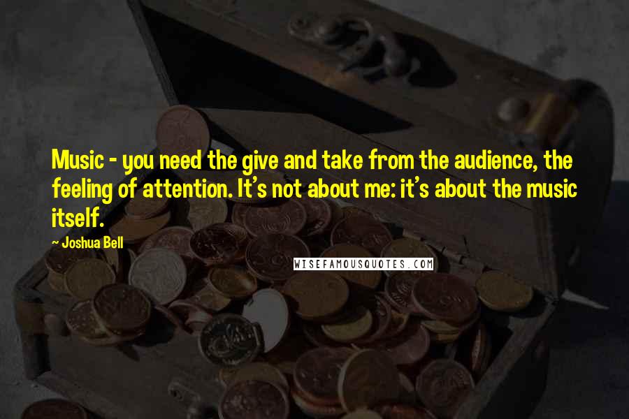 Joshua Bell Quotes: Music - you need the give and take from the audience, the feeling of attention. It's not about me: it's about the music itself.