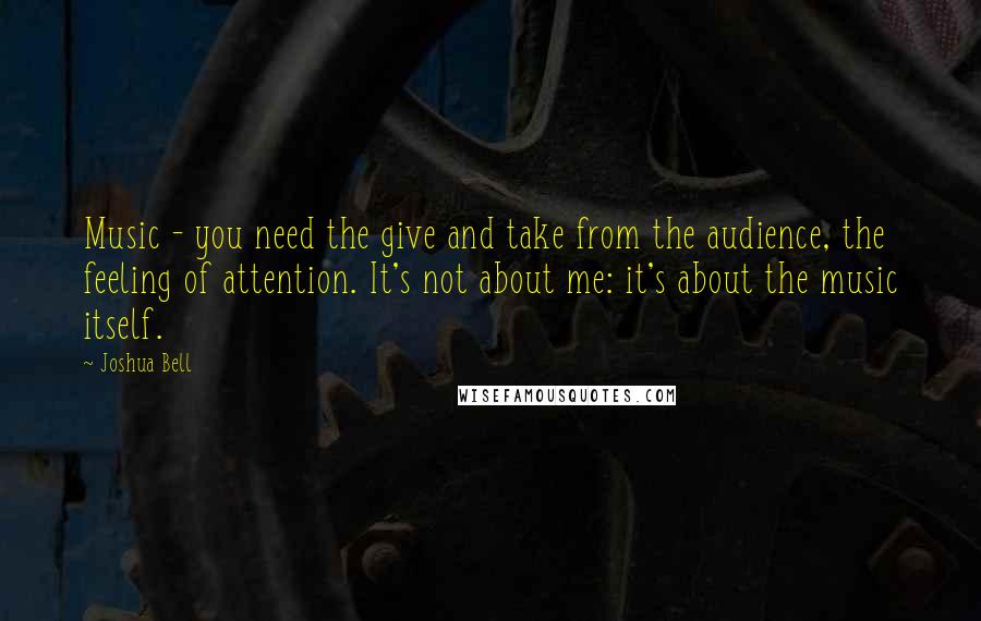 Joshua Bell Quotes: Music - you need the give and take from the audience, the feeling of attention. It's not about me: it's about the music itself.