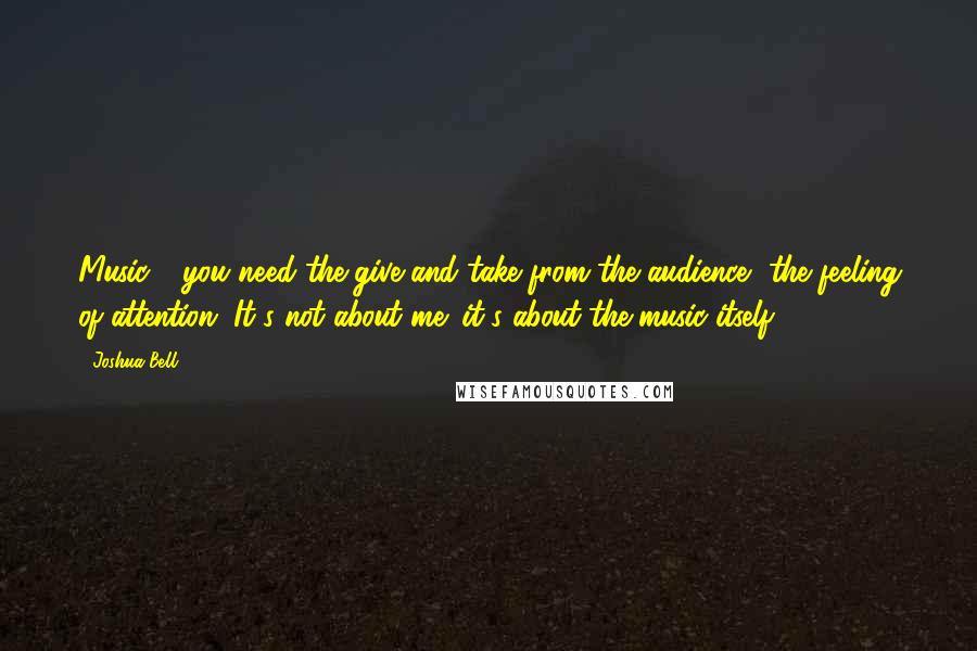 Joshua Bell Quotes: Music - you need the give and take from the audience, the feeling of attention. It's not about me: it's about the music itself.