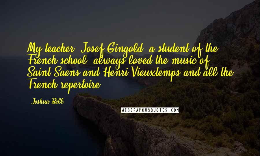 Joshua Bell Quotes: My teacher, Josef Gingold, a student of the French school, always loved the music of Saint-Saens and Henri Vieuxtemps and all the French repertoire.