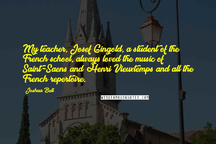 Joshua Bell Quotes: My teacher, Josef Gingold, a student of the French school, always loved the music of Saint-Saens and Henri Vieuxtemps and all the French repertoire.