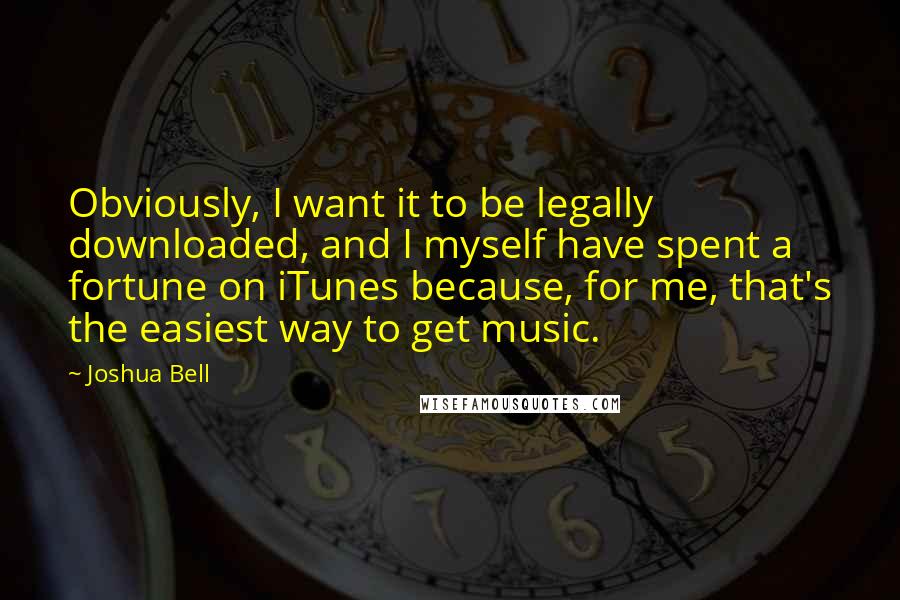 Joshua Bell Quotes: Obviously, I want it to be legally downloaded, and I myself have spent a fortune on iTunes because, for me, that's the easiest way to get music.