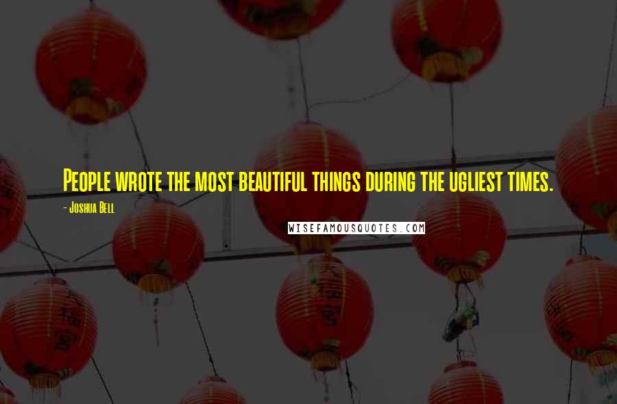 Joshua Bell Quotes: People wrote the most beautiful things during the ugliest times.