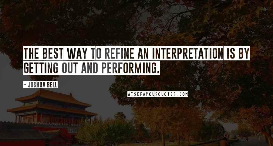 Joshua Bell Quotes: The best way to refine an interpretation is by getting out and performing.