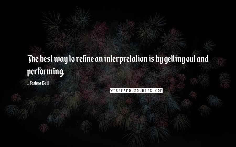 Joshua Bell Quotes: The best way to refine an interpretation is by getting out and performing.