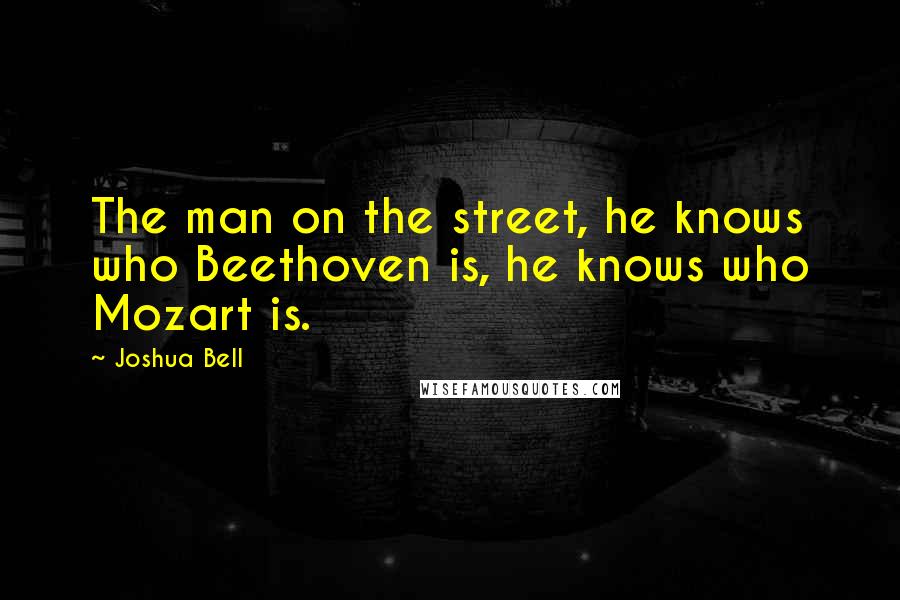 Joshua Bell Quotes: The man on the street, he knows who Beethoven is, he knows who Mozart is.