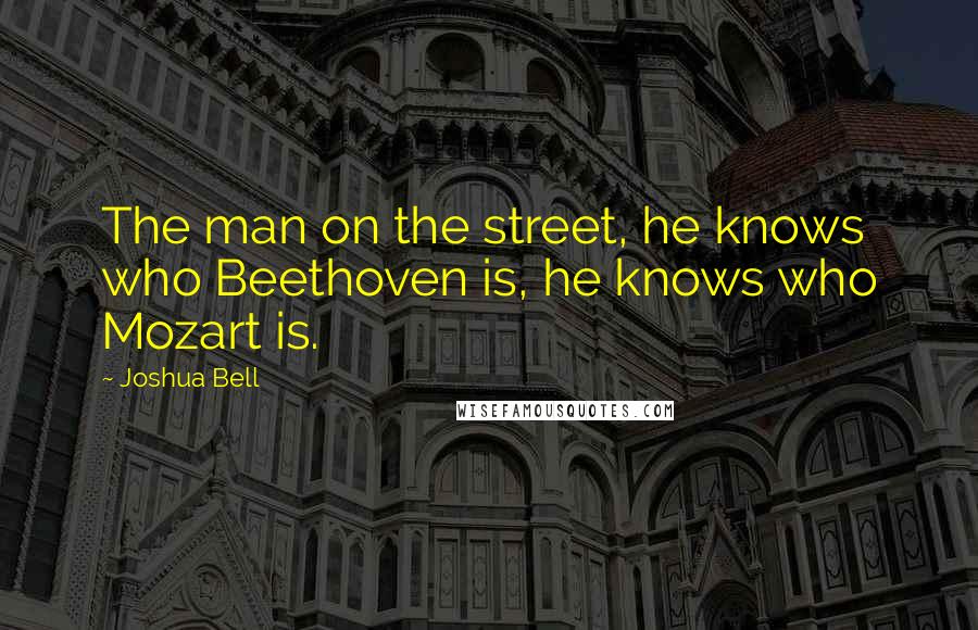 Joshua Bell Quotes: The man on the street, he knows who Beethoven is, he knows who Mozart is.