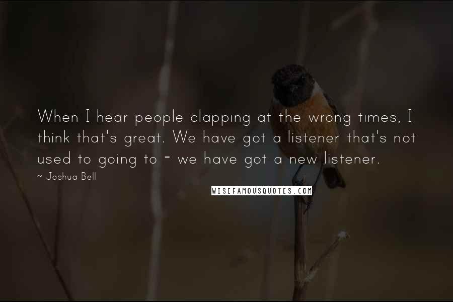 Joshua Bell Quotes: When I hear people clapping at the wrong times, I think that's great. We have got a listener that's not used to going to - we have got a new listener.