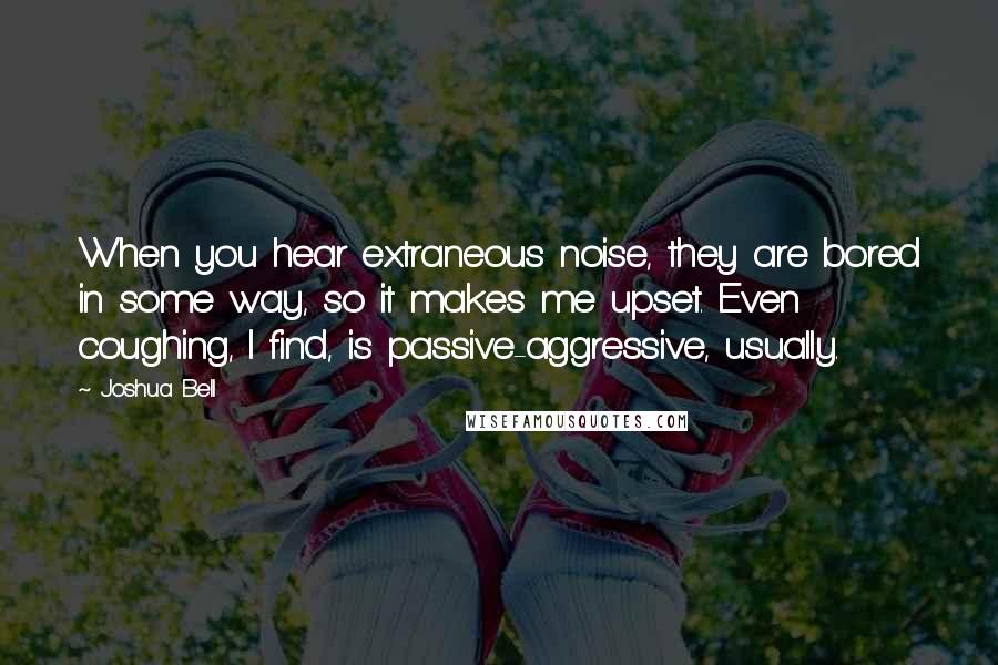 Joshua Bell Quotes: When you hear extraneous noise, they are bored in some way, so it makes me upset. Even coughing, I find, is passive-aggressive, usually.