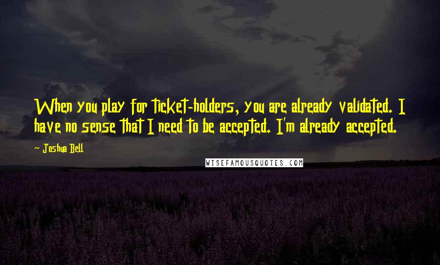 Joshua Bell Quotes: When you play for ticket-holders, you are already validated. I have no sense that I need to be accepted. I'm already accepted.