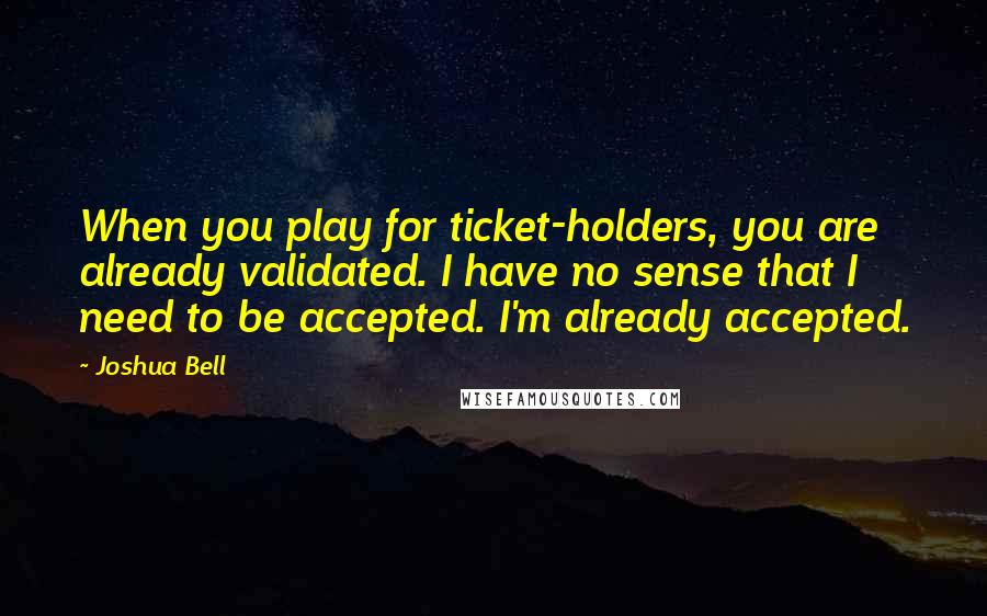 Joshua Bell Quotes: When you play for ticket-holders, you are already validated. I have no sense that I need to be accepted. I'm already accepted.