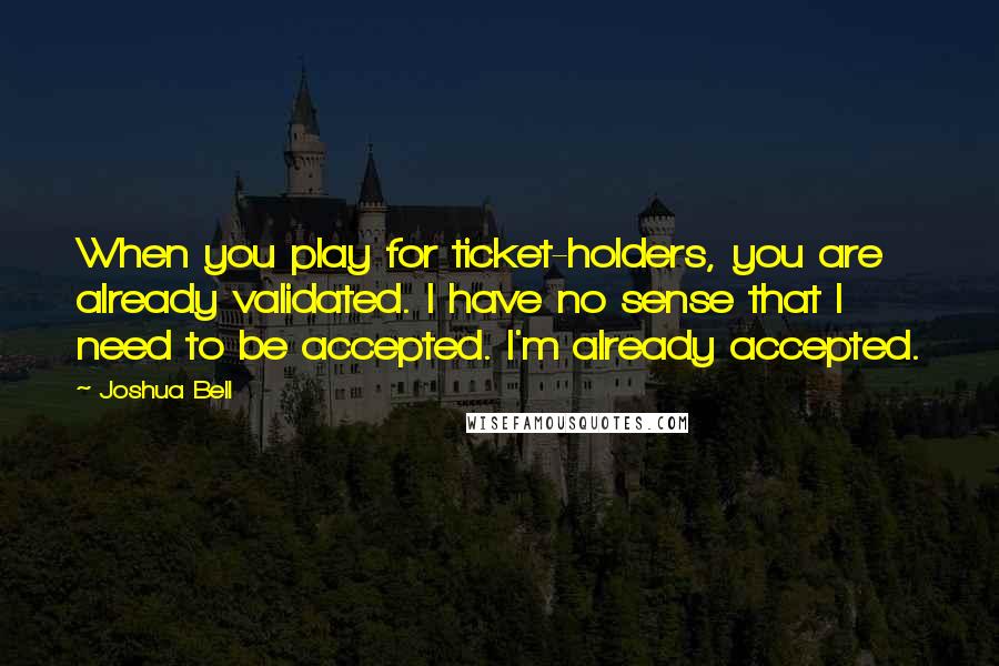 Joshua Bell Quotes: When you play for ticket-holders, you are already validated. I have no sense that I need to be accepted. I'm already accepted.