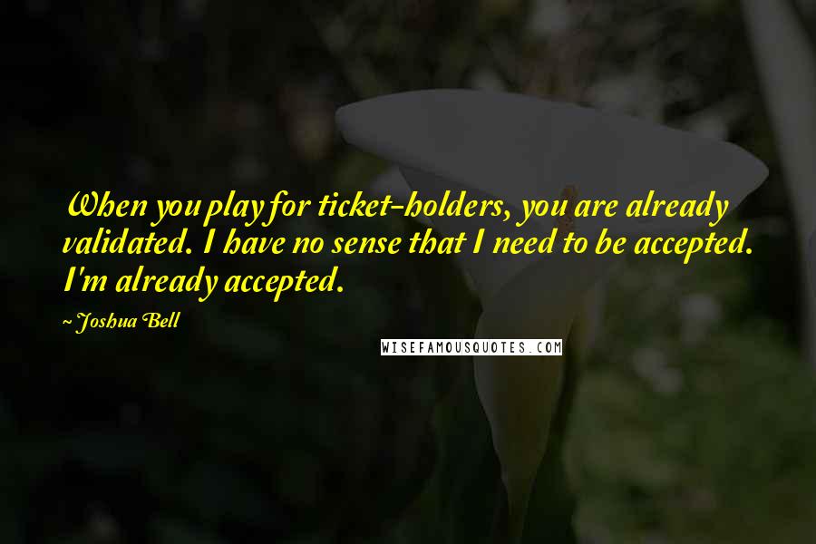 Joshua Bell Quotes: When you play for ticket-holders, you are already validated. I have no sense that I need to be accepted. I'm already accepted.