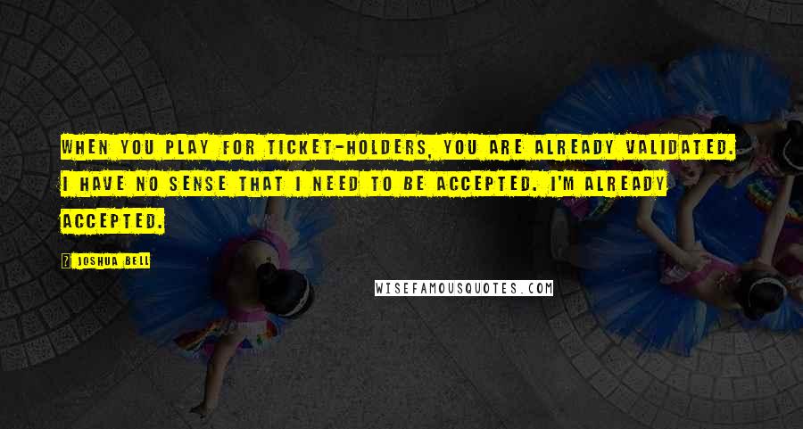 Joshua Bell Quotes: When you play for ticket-holders, you are already validated. I have no sense that I need to be accepted. I'm already accepted.