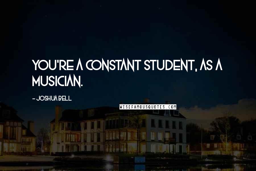 Joshua Bell Quotes: You're a constant student, as a musician.