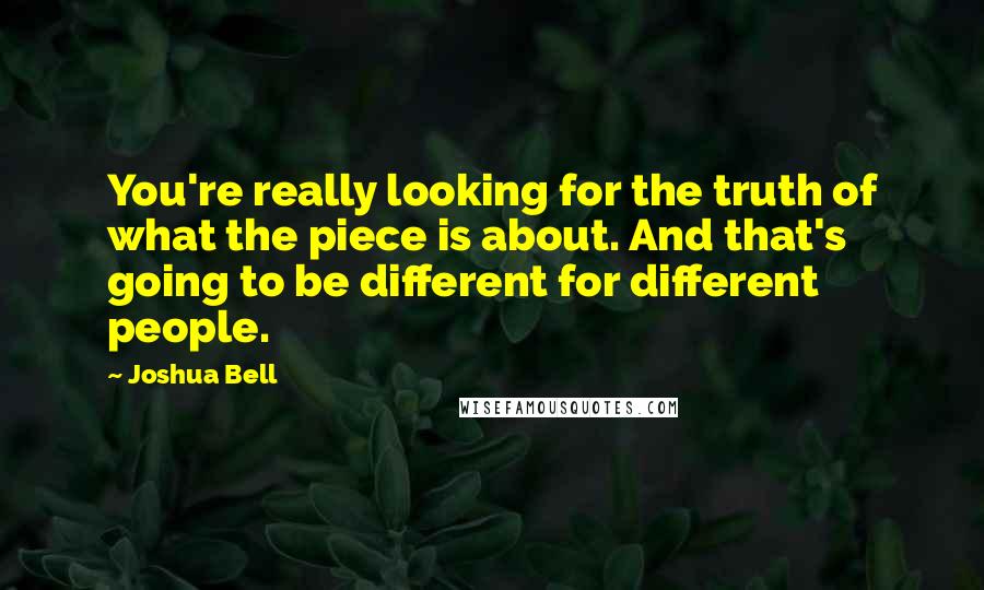 Joshua Bell Quotes: You're really looking for the truth of what the piece is about. And that's going to be different for different people.