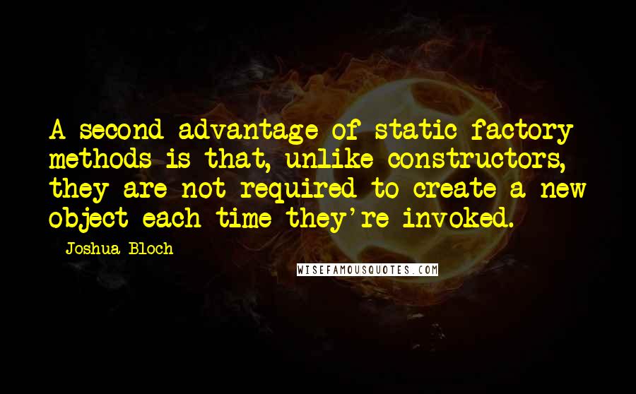 Joshua Bloch Quotes: A second advantage of static factory methods is that, unlike constructors, they are not required to create a new object each time they're invoked.