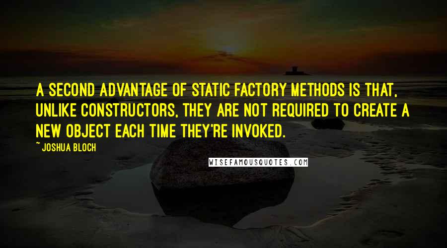 Joshua Bloch Quotes: A second advantage of static factory methods is that, unlike constructors, they are not required to create a new object each time they're invoked.