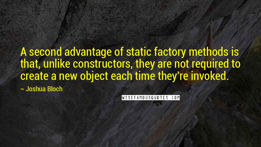 Joshua Bloch Quotes: A second advantage of static factory methods is that, unlike constructors, they are not required to create a new object each time they're invoked.