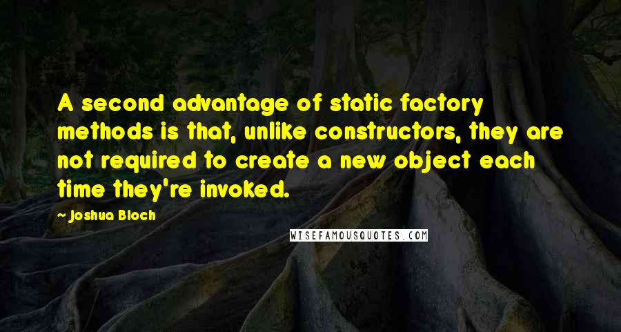 Joshua Bloch Quotes: A second advantage of static factory methods is that, unlike constructors, they are not required to create a new object each time they're invoked.