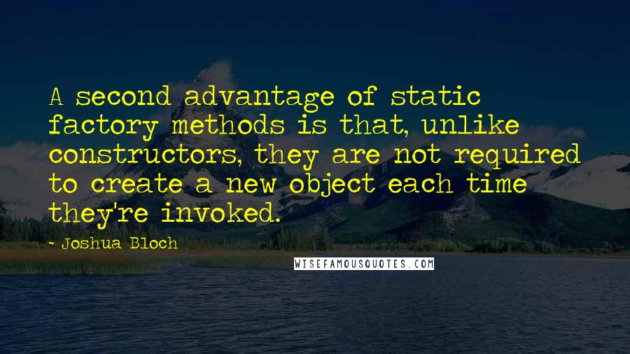 Joshua Bloch Quotes: A second advantage of static factory methods is that, unlike constructors, they are not required to create a new object each time they're invoked.
